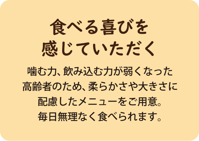 噛む力、飲み込む力が弱くなった高齢者のため、柔らかさや大きさに配慮したメニューをご用意。 毎日無理なく食べられます。