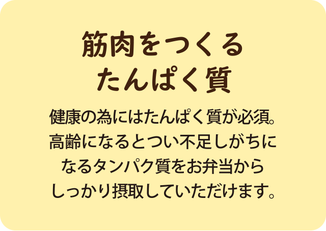 健康の為にはたんぱく質が必須。 高齢になるとつい不足しがちに なるタンパク質をお弁当から しっかり摂取していただけます。