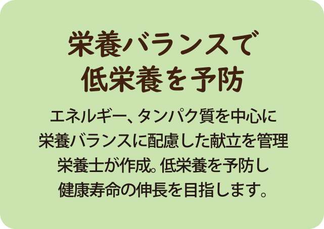 エネルギー、タンパク質を中心に 栄養バランスに配慮した献立を管理 栄養士が作成。低栄養を予防し 健康寿命の伸長を目指します。